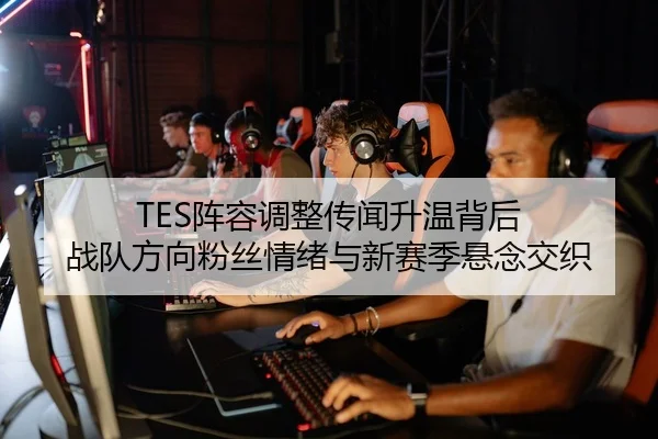 TES阵容调整传闻升温背后 战队方向粉丝情绪与新赛季悬念交织