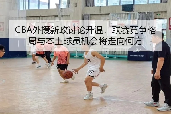 CBA外援新政讨论升温，联赛竞争格局与本土球员机会将走向何方